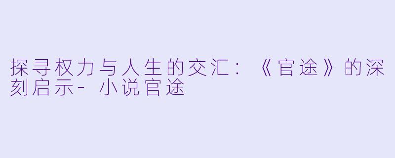 探寻权力与人生的交汇：《官途》的深刻启示-小说官途