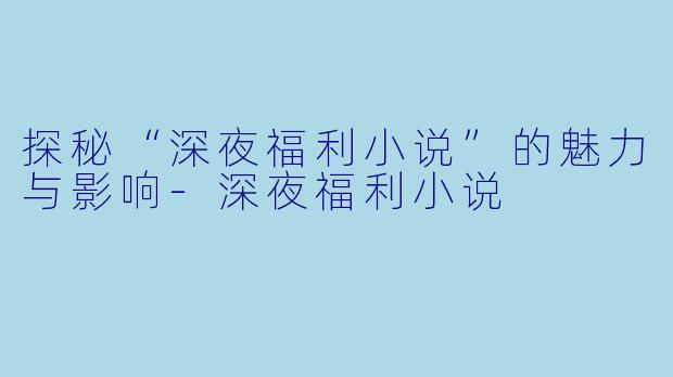 探秘“深夜福利小说”的魅力与影响-深夜福利小说