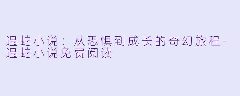 遇蛇小说：从恐惧到成长的奇幻旅程-遇蛇小说免费阅读