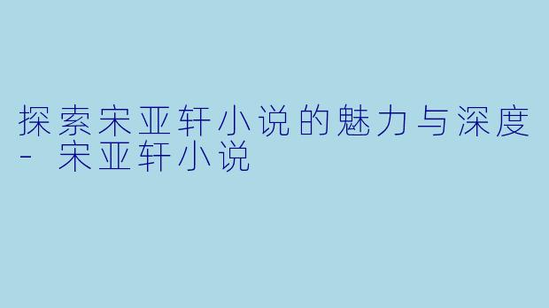 探索宋亚轩小说的魅力与深度-宋亚轩小说