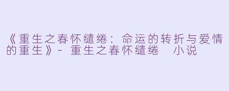 《重生之春怀缱绻：命运的转折与爱情的重生》-重生之春怀缱绻 小说