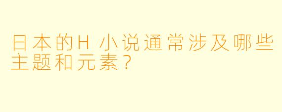 日本的H小说通常涉及哪些主题和元素？
