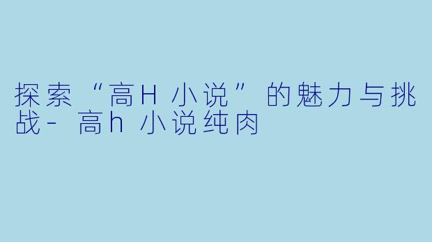 探索“高H小说”的魅力与挑战-高h小说纯肉
