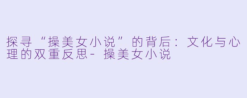 探寻“操美女小说”的背后：文化与心理的双重反思-操美女小说