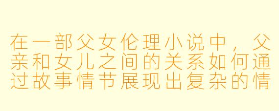 在一部父女伦理小说中,父亲和女儿之间的关系如何通过故事情节展现出复杂的情感和道德冲突?