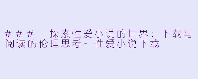### 探索性爱小说的世界：下载与阅读的伦理思考-性爱小说下载