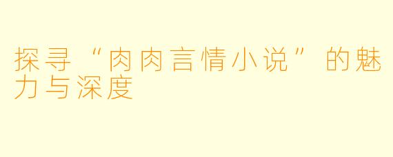 探寻“肉肉言情小说”的魅力与深度