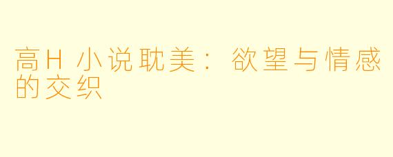 高H小说耽美：欲望与情感的交织