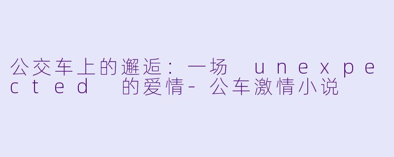 公交车上的邂逅：一场 unexpected 的爱情-公车激情小说