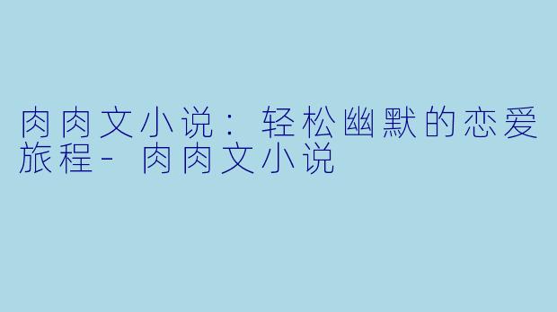 肉肉文小说：轻松幽默的恋爱旅程-肉肉文小说