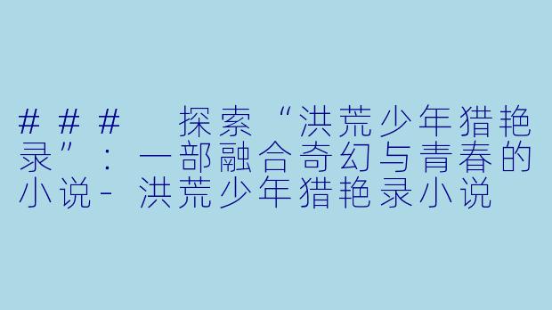 ### 探索“洪荒少年猎艳录”：一部融合奇幻与青春的小说-洪荒少年猎艳录小说