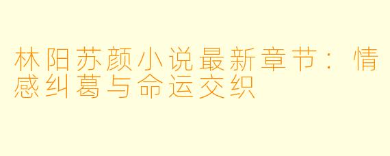 林阳苏颜小说最新章节：情感纠葛与命运交织