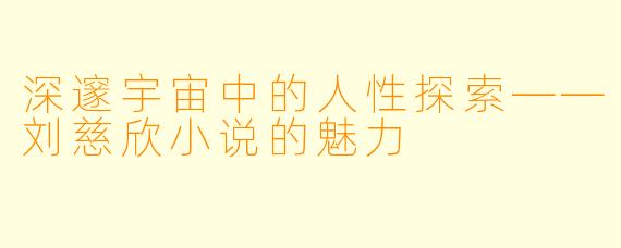 深邃宇宙中的人性探索——刘慈欣小说的魅力