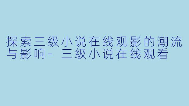 探索三级小说在线观影的潮流与影响-三级小说在线观看