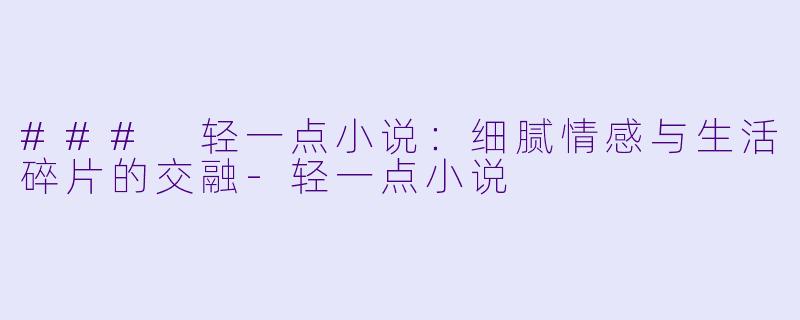 ### 轻一点小说：细腻情感与生活碎片的交融-轻一点小说