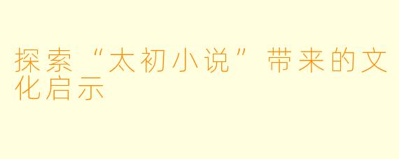 探索“太初小说”带来的文化启示
