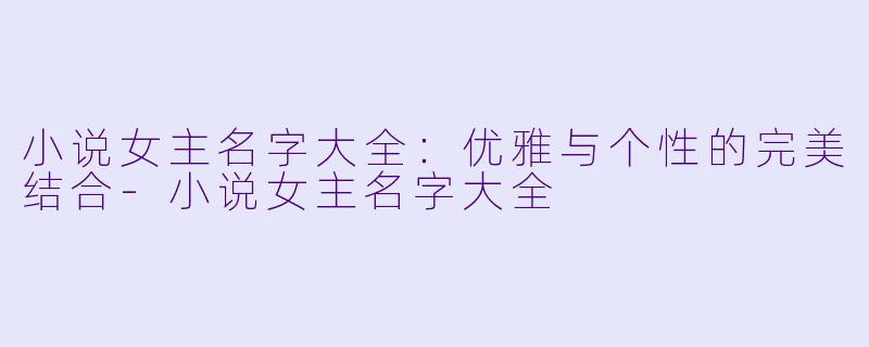 小说女主名字大全：优雅与个性的完美结合-小说女主名字大全