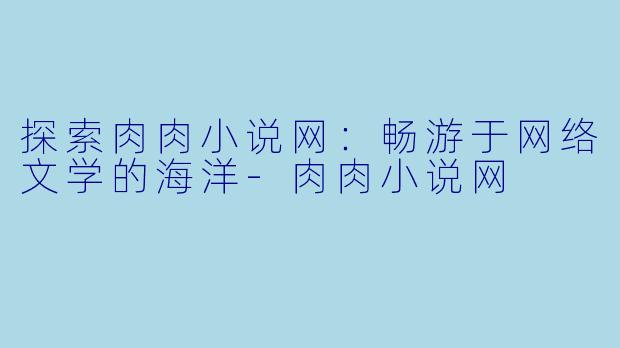 探索肉肉小说网：畅游于网络文学的海洋-肉肉小说网