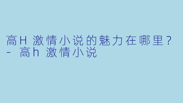 高H激情小说的魅力在哪里?