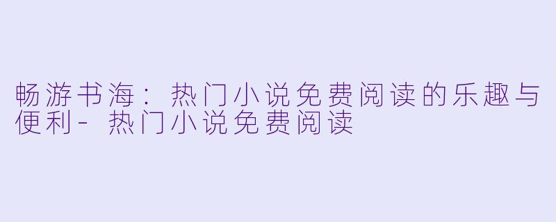 畅游书海：热门小说免费阅读的乐趣与便利-热门小说免费阅读