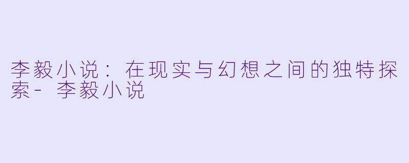 李毅小说：在现实与幻想之间的独特探索-李毅小说