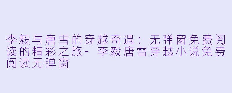 李毅与唐雪的穿越奇遇：无弹窗免费阅读的精彩之旅-李毅唐雪穿越小说免费阅读无弹窗