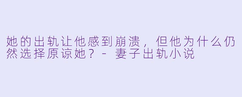 她的出轨让他感到崩溃,但他为什么仍然选择原谅她?