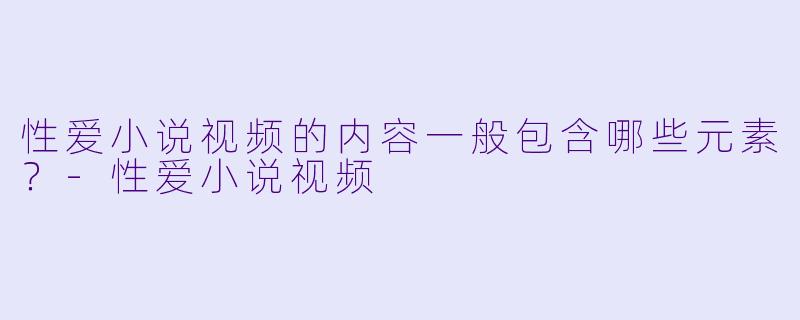 性爱小说视频的内容一般包含哪些元素？