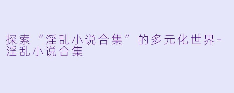 探索“淫乱小说合集”的多元化世界-淫乱小说合集