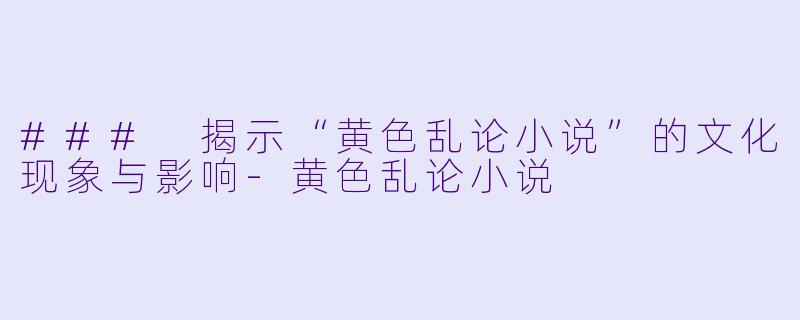 ### 揭示“黄色乱论小说”的文化现象与影响-黄色乱论小说