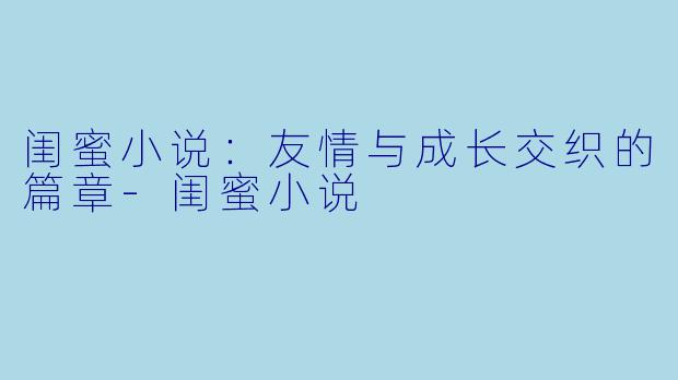 闺蜜小说：友情与成长交织的篇章-闺蜜小说