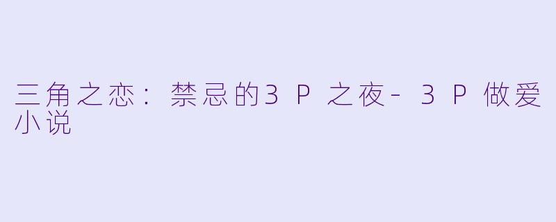 三角之恋：禁忌的3P之夜-3P做爱小说