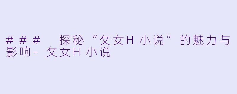### 探秘“攵女H小说”的魅力与影响