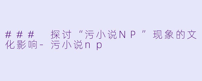 ### 探讨“污小说NP”现象的文化影响-污小说np