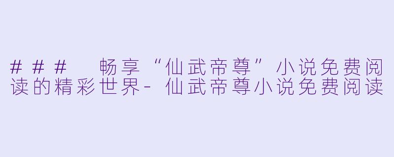### 畅享“仙武帝尊”小说免费阅读的精彩世界-仙武帝尊小说免费阅读