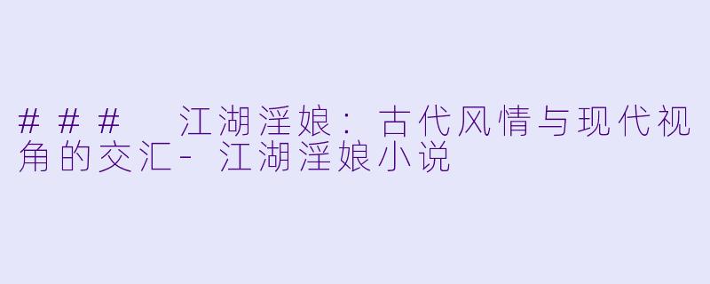 ### 江湖淫娘：古代风情与现代视角的交汇-江湖淫娘小说