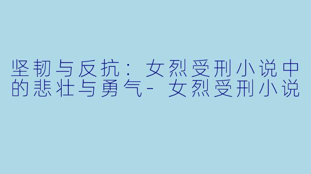 坚韧与反抗：女烈受刑小说中的悲壮与勇气-女烈受刑小说
