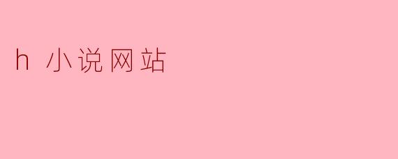 h小说网站有哪些特点,为什么会受到读者的欢迎?