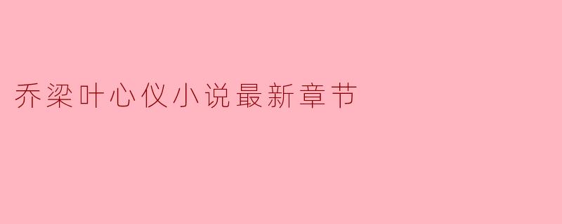 乔梁叶心仪的小说最新章节主要讲了什么内容?**