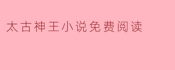 畅游《太古神王》:免费阅读带来的无限乐趣
