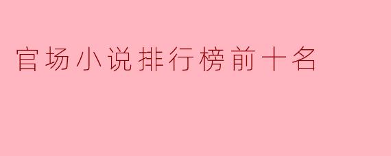 目前有哪些官场小说在排行榜上名列前茅?****