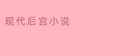 现代后宫小说有哪些特点?为什么如此受欢迎?