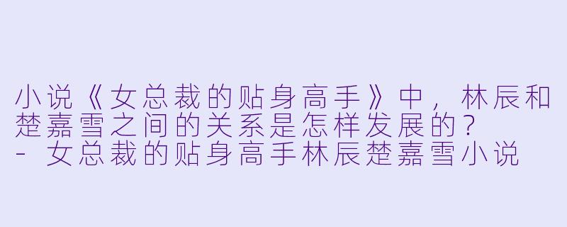 小说《女总裁的贴身高手》中，林辰和楚嘉雪之间的关系是怎样发展的？  -女总裁的贴身高手林辰楚嘉雪小说