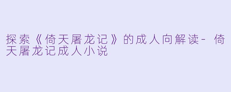 探索《倚天屠龙记》的成人向解读-倚天屠龙记成人小说