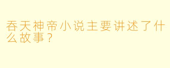 吞天神帝小说主要讲述了什么故事？