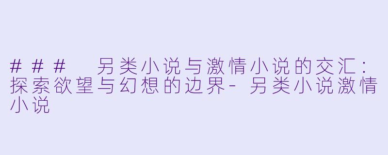 ### 另类小说与激情小说的交汇：探索欲望与幻想的边界-另类小说激情小说