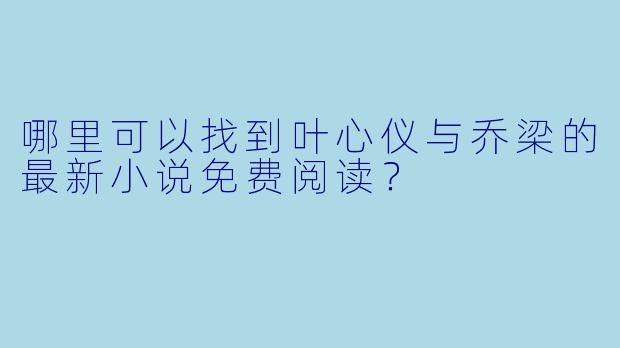 哪里可以找到叶心仪与乔梁的最新小说免费阅读?