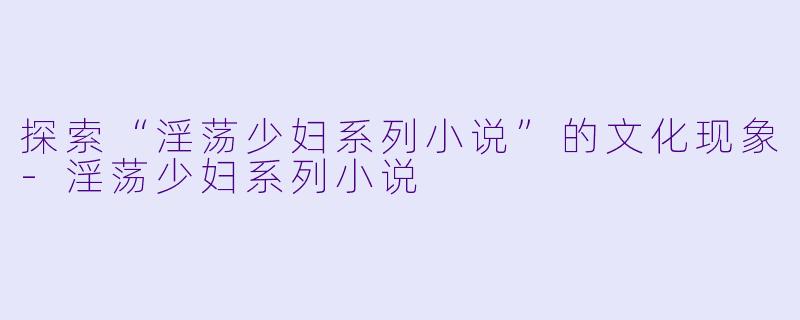 探索“淫荡少妇系列小说”的文化现象-淫荡少妇系列小说