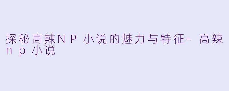 探秘高辣NP小说的魅力与特征