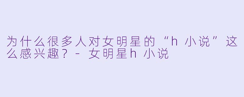 为什么很多人对女明星的“h小说”这么感兴趣?